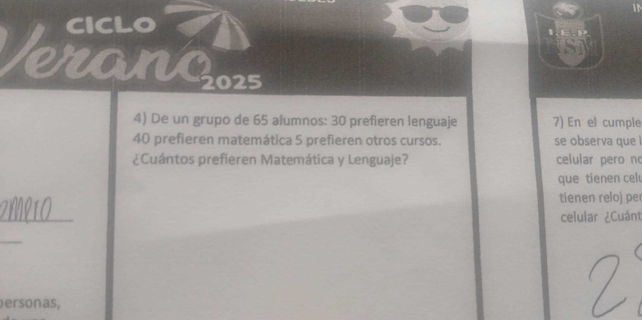 IN 
CICLO 
IE.P 
eranc 
IST 
2025 
4) De un grupo de 65 alumnos: 30 prefieren lenguaje 7) En el cumple
40 prefieren matemática 5 prefieren otros cursos. se observa que ! 
¿Cuántos prefieren Matemática y Lenguaje? celular pero no 
que tienen celu 
tienen reloj per 
_ 
celular ¿Cuánt 
_ 
ersonas,