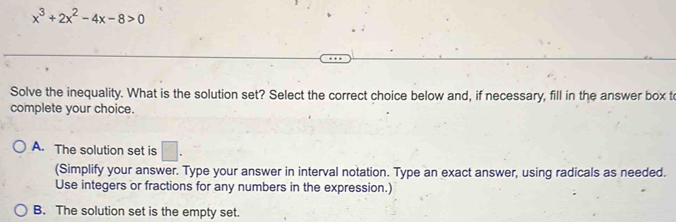 x^3+2x^2-4x-8>0
Solve the inequality. What is the solution set? Select the correct choice below and, if necessary, fill in the answer box t
complete your choice.
A. The solution set is □. 
(Simplify your answer. Type your answer in interval notation. Type an exact answer, using radicals as needed.
Use integers or fractions for any numbers in the expression.)
B. The solution set is the empty set.