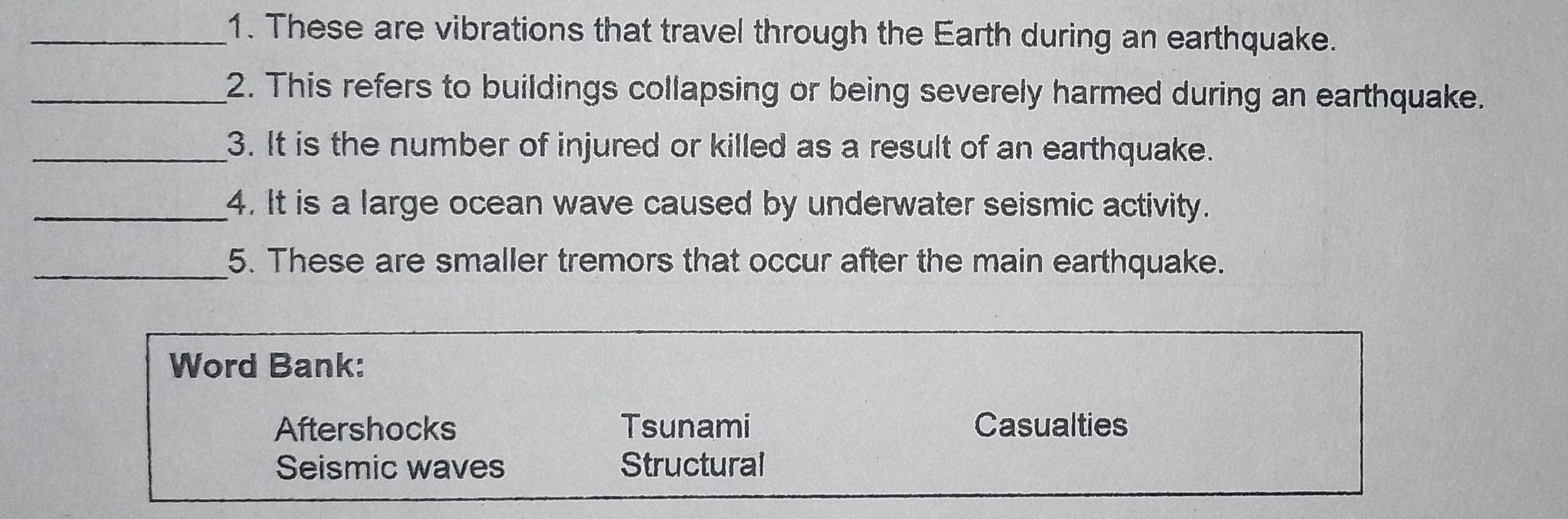 These are vibrations that travel through the Earth during an earthquake.
_2. This refers to buildings collapsing or being severely harmed during an earthquake.
_3. It is the number of injured or killed as a result of an earthquake.
_4. It is a large ocean wave caused by underwater seismic activity.
_5. These are smaller tremors that occur after the main earthquake.
Word Bank:
Aftershocks Tsunami Casualties
Seismic waves Structural