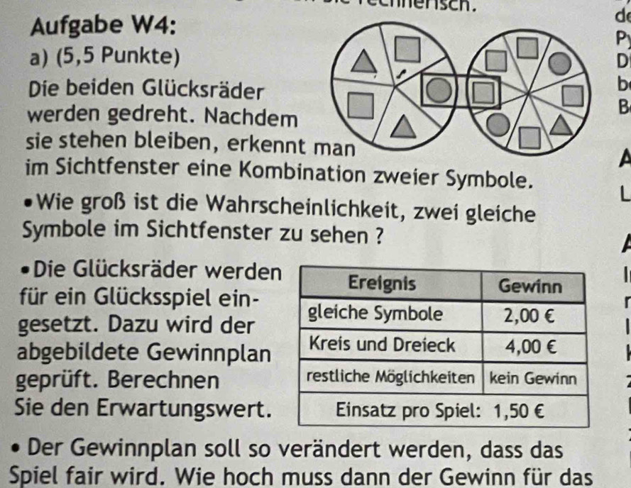 ensch. 
Aufgabe W4: 
d 
P 
a) (5,5 Punkte)D 
Die beiden Glücksräder 
b 
werden gedreht. Nachdem 
B 
sie stehen bleiben, erkenn 
a 
im Sichtfenster eine Kombination zweier Symbole. 
Wie groß ist die Wahrscheinlichkeit, zwei gleiche 
Symbole im Sichtfenster zu sehen ? 
Die Glücksräder werden 
für ein Glücksspiel ein- 
gesetzt. Dazu wird der 
abgebildete Gewinnplan 
geprüft. Berechnen 
Sie den Erwartungswert. 
Der Gewinnplan soll so verändert werden, dass das 
Spiel fair wird. Wie hoch muss dann der Gewinn für das