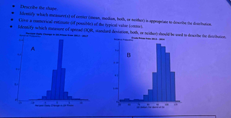 Describe the shape. 
Identify which measure(s) of center (mean, median, both, or neither) is appropriate to describe the distribution. 
Give a numerical estimate (if possible) of the typical value (center). 
Identify which measure of spread (IQR,standard deviation, both, or neither) should be us describe the distribution.