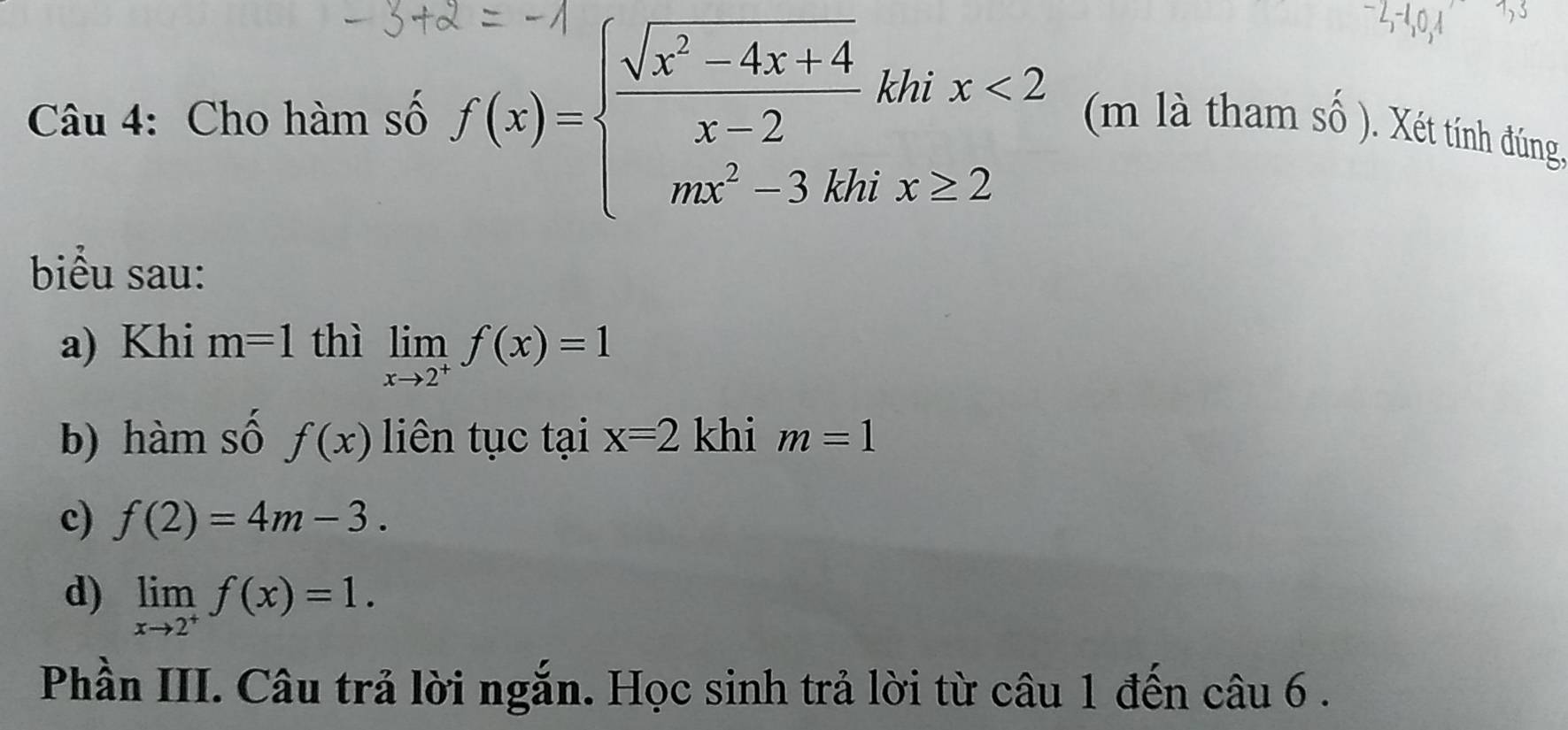 Cho hàm số f(x)=beginarrayl  (sqrt(x^2-4x+4))/x-2 khx<2 mx^2-3,khx≥ 2endarray. (m là tham số ). Xét tính đúng, 
biểu sau: 
a) Khi m=1 thì limlimits _xto 2^+f(x)=1
b) hàm số f(x) liên tục tại x=2 khi m=1
c) f(2)=4m-3. 
d) limlimits _xto 2^+f(x)=1. 
Phần III. Câu trả lời ngắn. Học sinh trả lời từ câu 1 đến câu 6 .