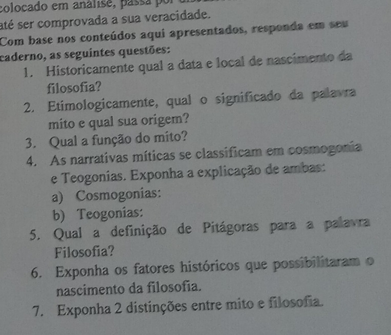 colocado em análise, passa p or e 
até ser comprovada a sua veracidade. 
Com base nos conteúdos aqui apresentados, responda em seu 
caderno, as seguintes questões: 
1. Historicamente qual a data e local de nascimento da 
filosofia? 
2. Etimologicamente, qual o significado da palavra 
mito e qual sua origem? 
3. Qual a função do mito? 
4. As narrativas míticas se classificam em cosmogonia 
e Teogonias. Exponha a explicação de ambas: 
a) Cosmogonias: 
b) Teogonias: 
5. Qual a definição de Pitágoras para a palavra 
Filosofia? 
6. Exponha os fatores históricos que possibilitaram o 
nascimento da filosofia. 
7. Exponha 2 distinções entre mito e filosofia.