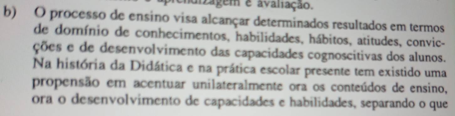 cidizagem e avaliação. 
b) O processo de ensino visa alcançar determinados resultados em termos 
de domínio de conhecimentos, habilidades, hábitos, atitudes, convic- 
ções e de desenvolvimento das capacidades cognoscitivas dos alunos. 
Na história da Didática e na prática escolar presente tem existido uma 
propensão em acentuar unilateralmente ora os conteúdos de ensino, 
ora o desenvolvimento de capacidades e habilidades, separando o que