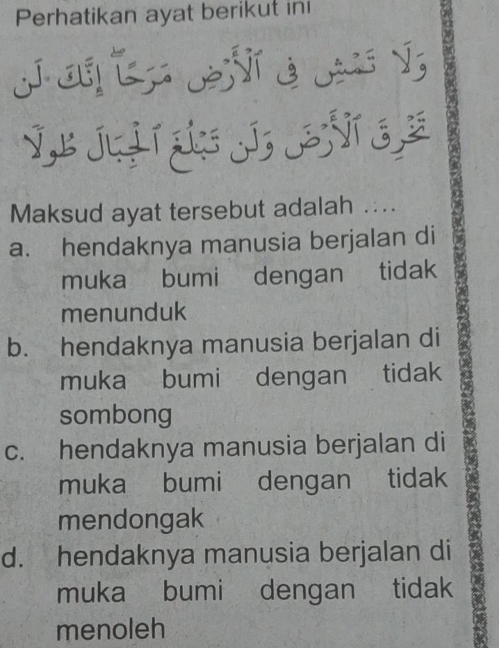 Perhatikan ayat berikut ini
C Ý
VL Ju L ÑT ¿
Maksud ayat tersebut adalah ....
a. hendaknya manusia berjalan di
muka bumi dengan tidak
menunduk
b. hendaknya manusia berjalan di
muka bumi dengan tidak
sombong
c. hendaknya manusia berjalan di
muka bumi dengan tidak
mendongak
d. hendaknya manusia berjalan di
muka bumi dengan tidak
menoleh