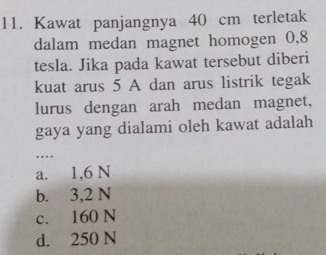 Kawat panjangnya 40 cm terletak
dalam medan magnet homogen 0,8
tesla. Jika pada kawat tersebut diberi
kuat arus 5 A dan arus listrik tegak
lurus dengan arah medan magnet,
gaya yang dialami oleh kawat adalah
…
a. 1,6 N
b. 3,2 N
c. 160 N
d. 250 N