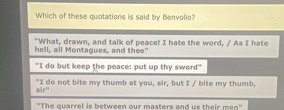 Which of these quotations is said by Benvolio?
"What, drawn, and talk of peace! I hate the word, / As I hate
hell, all Montagues, and thee"
"I do but keep the peace: put up thy sword"
"I do not bite my thumb at you, sir, but I / bite my thumb,
sir"
'The quarrel is between our masters and us their men"