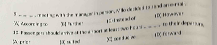 ............... meeting with the manager in person, Milo decided to send an e-mall.
(A) According to (B) Further
(C) Instead of (D) However
10. Passengers should arrive at the airport at least two hours............. to their departure
(A) prior (B) suited (C) conducive (D) forward