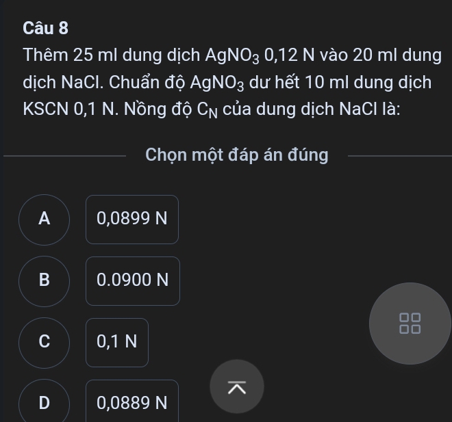 Thêm 25 ml dung dịch AgNO_30,12N vào 20 ml dung
dịch NaCl. Chuẩn độ AgNO_3 dư hết 10 ml dung dịch
KSCN 0,1 N. Nồng độ C_N của dung dịch NaCl là:
Chọn một đáp án đúng
A 0,0899 N
B 0.0900 N
C 0,1 N

D 0,0889 N