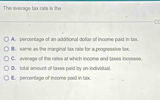 The average tax rate is the
A. percentage of an additional dollar of income paid in tax.
B. same as the marginal tax rate for a progressive tax.
C. average of the rates at which income and taxes increase.
D、 total amount of taxes paid by an individual.
E. percentage of income paid in tax.