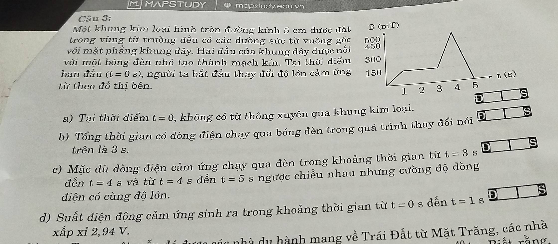 MMAPSTUDY mapstudy.edu.vn
Câu 3:
Một khung kim loại hình tròn đường kính 5 cm được đặt
trong vùng từ trường đều có các đường sức từ vuông góc
với mặt phẳng khung dây. Hai đầu của khung dây được nổi
với một bóng đèn nhỏ tạo thành mạch kín. Tại thời điểm
ban đầu (t=0s) , người ta bắt đầu thay đổi độ lớn cảm ứng
từ theo đồ thị bên. 
D
a) Tại thời điểm t=0 , không có từ thông xuyên qua khung kim loại.
b) Tổng thời gian có dòng điện chạy qua bóng đèn trong quá trình thay đổi nói
is
trên là 3 s.
c) Mặc dù dòng điện cảm ứng chạy qua đèn trong khoảng thời gian từ t=3 s
đến t=4 s và từ t=4 s đến t=5 s ngược chiều nhau nhưng cường độ dòng
diện có cùng độ lớn.
S
d) Suất điện động cảm ứng sinh ra trong khoảng thời gian từ t=0 s đến t=1 s
xấp xỉ 2,94 V.
s         nh mang về Trái Đất từ Mặt Trăng, các nhà
Riết rằng.