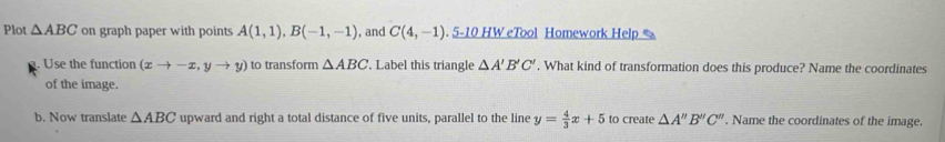 Plot △ ABC on graph paper with points A(1,1), B(-1,-1) ), and C(4,-1) .5-10 H W eTool Homework Help 
Use the function (xto -x,yto y) to transform △ ABC '. Label this triangle △ A'B'C'. What kind of transformation does this produce? Name the coordinates 
of the image. 
b. Now translate △ ABC upward and right a total distance of five units, parallel to the line y= 4/3 x+5 to create △ A''B''C''. Name the coordinates of the image.