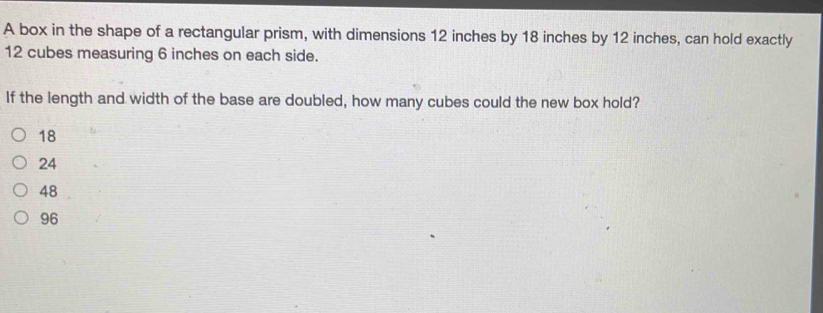 A box in the shape of a rectangular prism, with dimensions 12 inches by 18 inches by 12 inches, can hold exactly
12 cubes measuring 6 inches on each side.
If the length and width of the base are doubled, how many cubes could the new box hold?
18
24
48
96