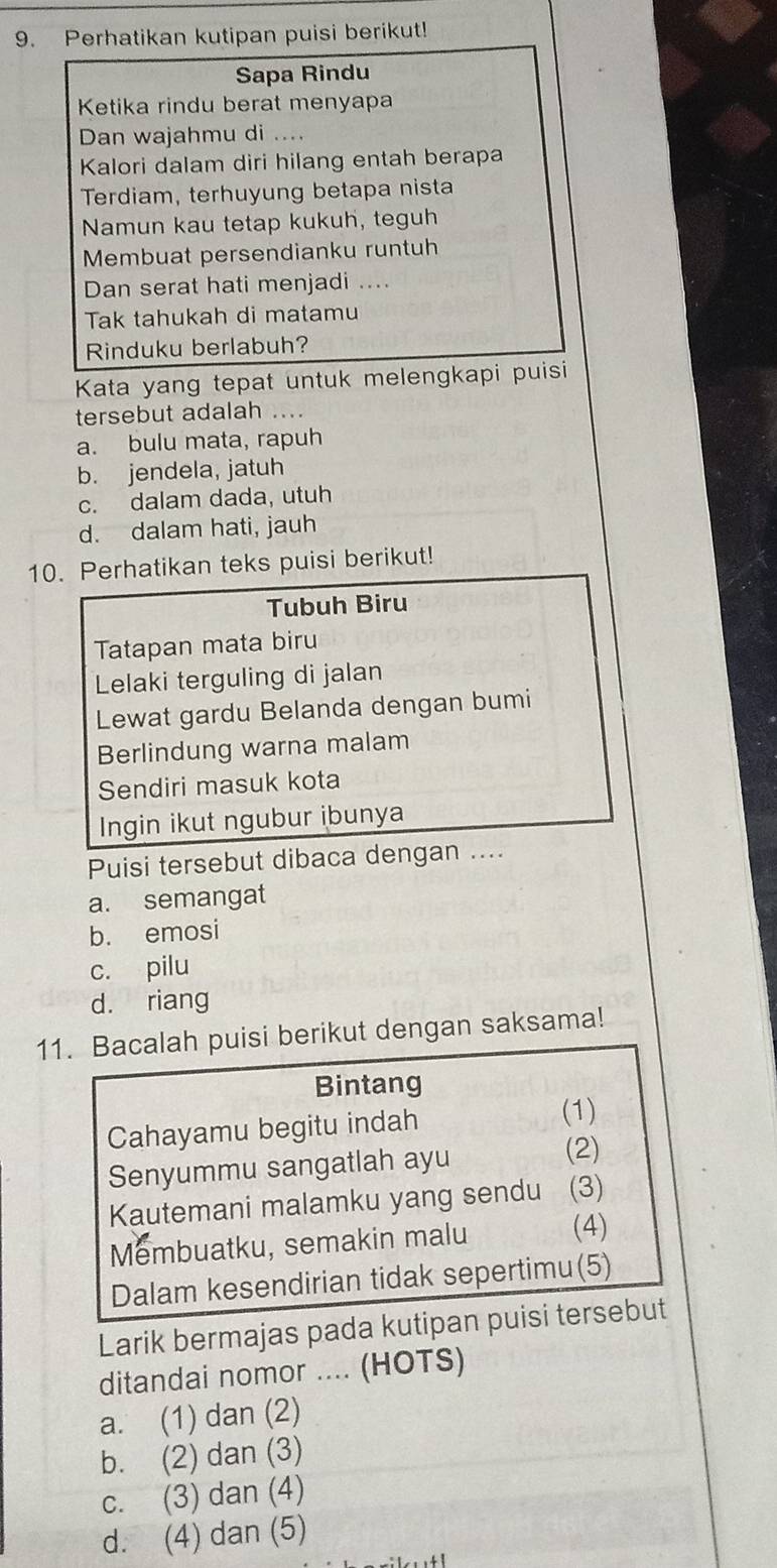 Perhatikan kutipan puisi berikut!
Sapa Rindu
Ketika rindu berat menyapa
Dan wajahmu di ....
Kalori dalam diri hilang entah berapa
Terdiam, terhuyung betapa nista
Namun kau tetap kukuh, teguh
Membuat persendianku runtuh
Dan serat hati menjadi ....
Tak tahukah di matamu
Rinduku berlabuh?
Kata yang tepat untuk melengkapi puisi
tersebut adalah ....
a. bulu mata, rapuh
b. jendela, jatuh
c. dalam dada, utuh
d. dalam hati, jauh
10. Perhatikan teks puisi berikut!
Tubuh Biru
Tatapan mata biru
Lelaki terguling di jalan
Lewat gardu Belanda dengan bumi
Berlindung warna malam
Sendiri masuk kota
Ingin ikut ngubur ibunya
Puisi tersebut dibaca dengan ....
a. semangat
b. emosi
c. pilu
d. riang
11. Bacalah puisi berikut dengan saksama!
Bintang
Cahayamu begitu indah
(1)
Senyummu sangatlah ayu
(2)
Kautemani malamku yang sendu (3)
Membuatku, semakin malu (4)
Dalam kesendirian tidak sepertimu(5)
Larik bermajas pada kutipan puisi tersebut
ditandai nomor .... (HOTS)
a. (1) dan (2)
b. (2) dan (3)
c. (3) dan (4)
d. (4) dan (5)