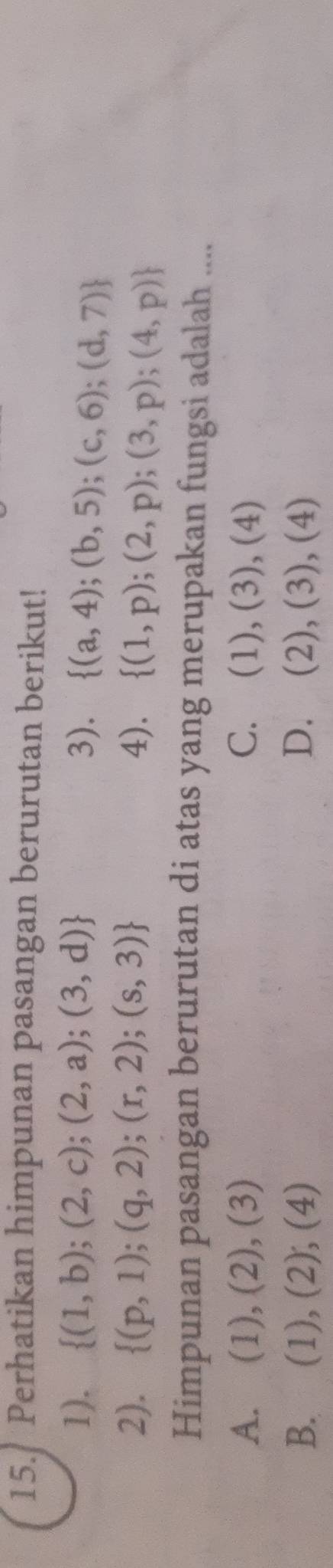 Perhatikan himpunan pasangan berurutan berikut!
1).  (1,b);(2,c);(2,a);(3,d) 3).  (a,4);(b,5);(c,6);(d,7)
2).  (p,1);(q,2);(r,2);(s,3) 4).  (1,p);(2,p);(3,p);(4,p)
Himpunan pasangan berurutan di atas yang merupakan fungsi adalah ....
A. . (1), (2), (3) C. (1),(3),(4)
B.  1) , (2), 1 D. (2),(3),(4)