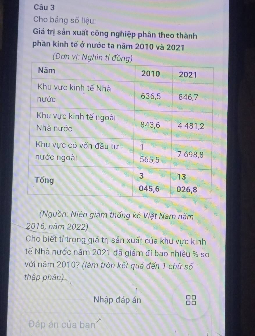 Cho bảng số liệu: 
Giá trị sản xuất công nghiệp phân theo thành 
phần kinh tế ở nước ta năm 2010 và 2021
(Đơ 
Nguồn: Niên giám thống kê Việt Nam năm
2016, năm 2022) 
Cho biết tỉ trọng giá trị sản xuất của khu vực kinh 
tế Nhà nước năm 2021 đã giảm đi bao nhiêu % so 
với năm 2010? (làm tròn kết quả đến 1 chữ số 
thập phân) 
Nhập đáp án 
Đáp án của bạn