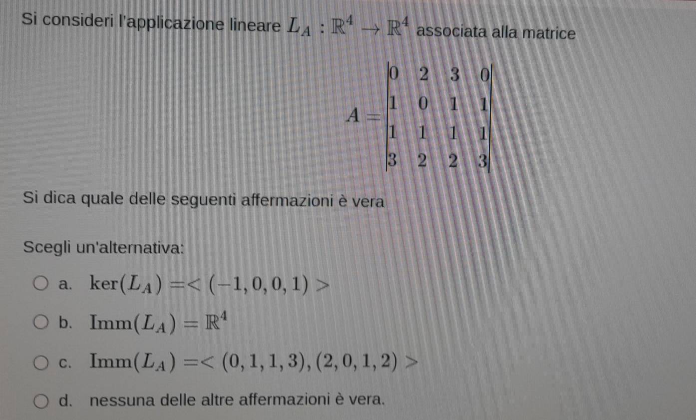 Si consideri l'applicazione lineare L_A:R^4to R^4 associata alla matrice
A=beginbmatrix 0&2&3&0 1&0&1&1 1&1&1&1 3&2&2&3endbmatrix
Si dica quale delle seguenti affermazioni è vera
Scegli un'alternativa:
a. ker(L_A)=
b. Imm(L_A)=R^4
C. Imm(L_A)=
d. nessuna delle altre affermazioni è vera.