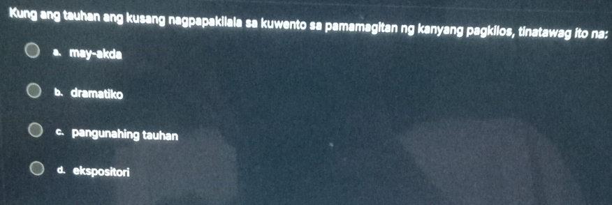 Kung ang tauhan ang kusang nagpapakilala sa kuwento sa pamamagitan ng kanyang pagkilos, tinatawag ito na:
a. may-akda
b. dramatiko
c. pangunahing tauhan
d. ekspositori