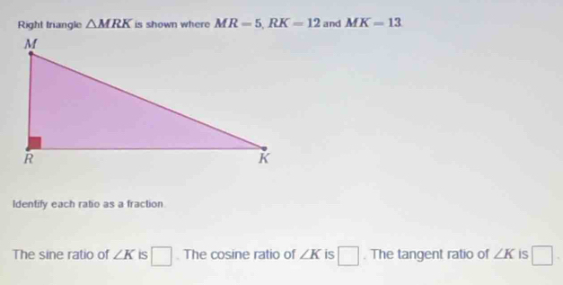 Right trangle △ MRK is shown where MR=5, RK=12 and MK=13
Identify each ratio as a fraction 
The sine ratio of ∠ K is □. The cosine ratio of ∠ K is □. The tangent ratio of ∠ K is □