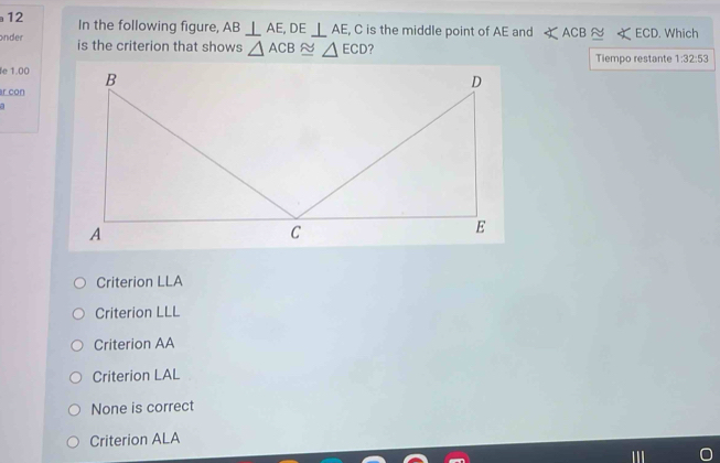 In the following figure, AB⊥ AE, DE⊥ AE , C is the middle point of AE and ∠ ACB≌ ∠ ECD. Which
onder is the criterion that shows △ ACB≌ △ ECD ?
Tiempo restante 1:32:53
e 1.00
r con
Criterion LLA
Criterion LLL
Criterion AA
Criterion LAL
None is correct
Criterion ALA