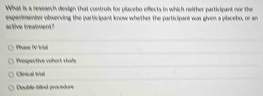 What is a research design that controls for placebo effects in which neither participant nor the
experimenter observing the participant know whether the participant was given a placebo, or an
active treatment?
Phase IV trial
Prospective cohort study
Clinical trial
Dauble-blind procedure