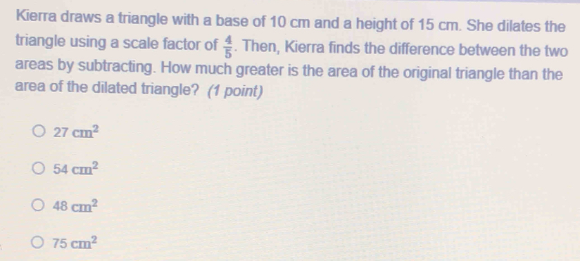 Kierra draws a triangle with a base of 10 cm and a height of 15 cm. She dilates the
triangle using a scale factor of  4/5 . Then, Kierra finds the difference between the two
areas by subtracting. How much greater is the area of the original triangle than the
area of the dilated triangle? (1 point)
27cm^2
54cm^2
48cm^2
75cm^2