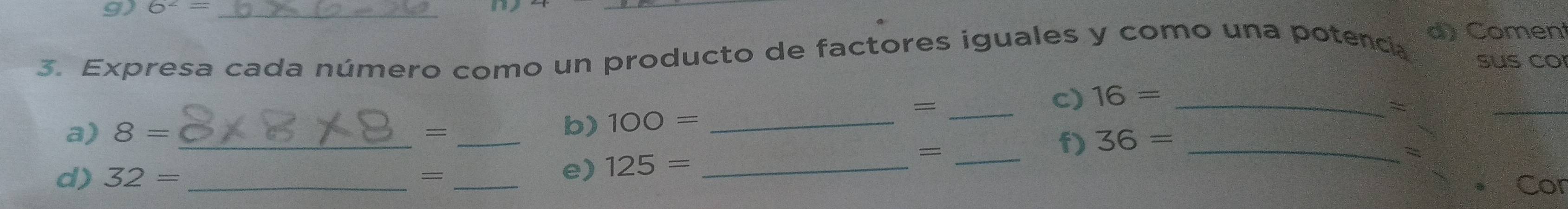 6^2= _ 
_ 
d) Coment 
3. Expresa cada número como un producto de factores iguales y como una potencia sus co 
a) 8= _ =_ 
b) 100= _ 
_= 
c) 16= _ 
= 
_ 
e) 125= _ 
_ 
f) 36= _ 
d) 32= _= Cor