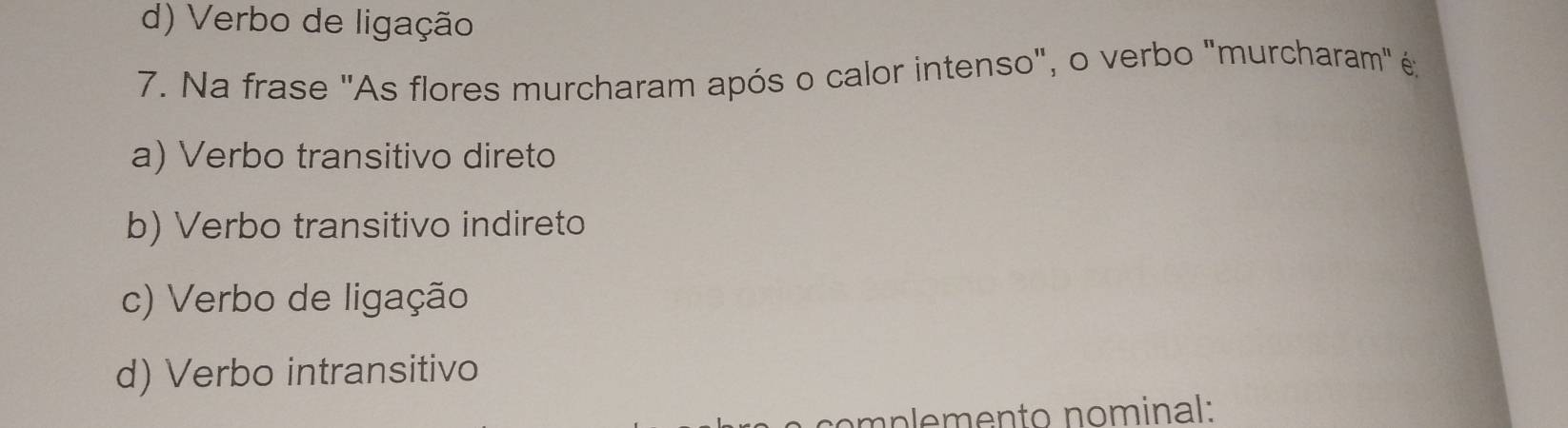 d) Verbo de ligação
7. Na frase "As flores murcharam após o calor intenso", o verbo "murcharam" é;
a) Verbo transitivo direto
b) Verbo transitivo indireto
c) Verbo de ligação
d) Verbo intransitivo
m p emen to nominal: