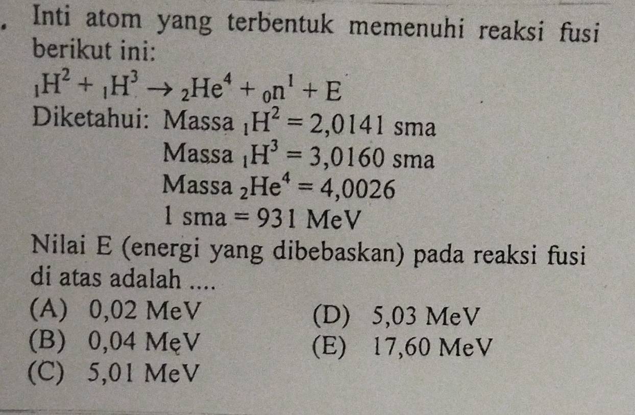 Inti atom yang terbentuk memenuhi reaksi fusi
berikut ini:
_1H^2+_1H^3to _2He^4+_0n^1+E
Diketahui: Massa _1H^2=2,0141sma
Massa _1H^3=3,0160sma
Mas sa _2He^4=4,0026
1sma=931 MeV
Nilai E (energi yang dibebaskan) pada reaksi fusi
di atas adalah ....
(A) 0,02 MeV (D) 5,03 MeV
(B) 0,04 MẹV
(E) 17,60 MeV
(C) 5,01 MeV