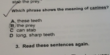 stab the prey."
Which phrase shows the meaning of canines?
A these teeth
B the prey
C can stab
D long, sharp teeth
3. Read these sentences again.