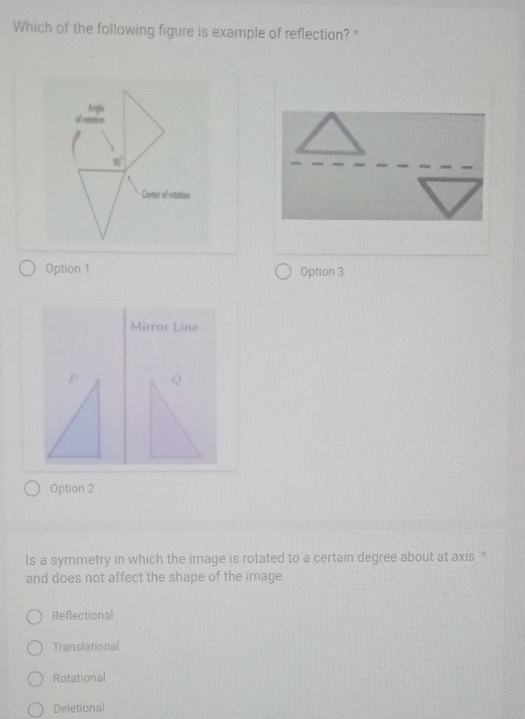 Which of the following figure is example of reflection? *
Option 1 Option 3
Mirror Line
Option 2
Is a symmetry in which the image is rotated to a certain degree about at axis *
and does not affect the shape of the image
Reflectional
Translational
Rotational
Deletional