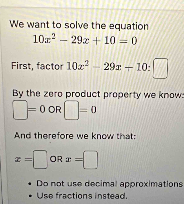 We want to solve the equation
10x^2-29x+10=0
First, factor 10x^2-29x+10 : :□ 
By the zero product property we know:
□ =0 OR □ =0
And therefore we know that:
x=□ OR x=□
Do not use decimal approximations 
Use fractions instead.