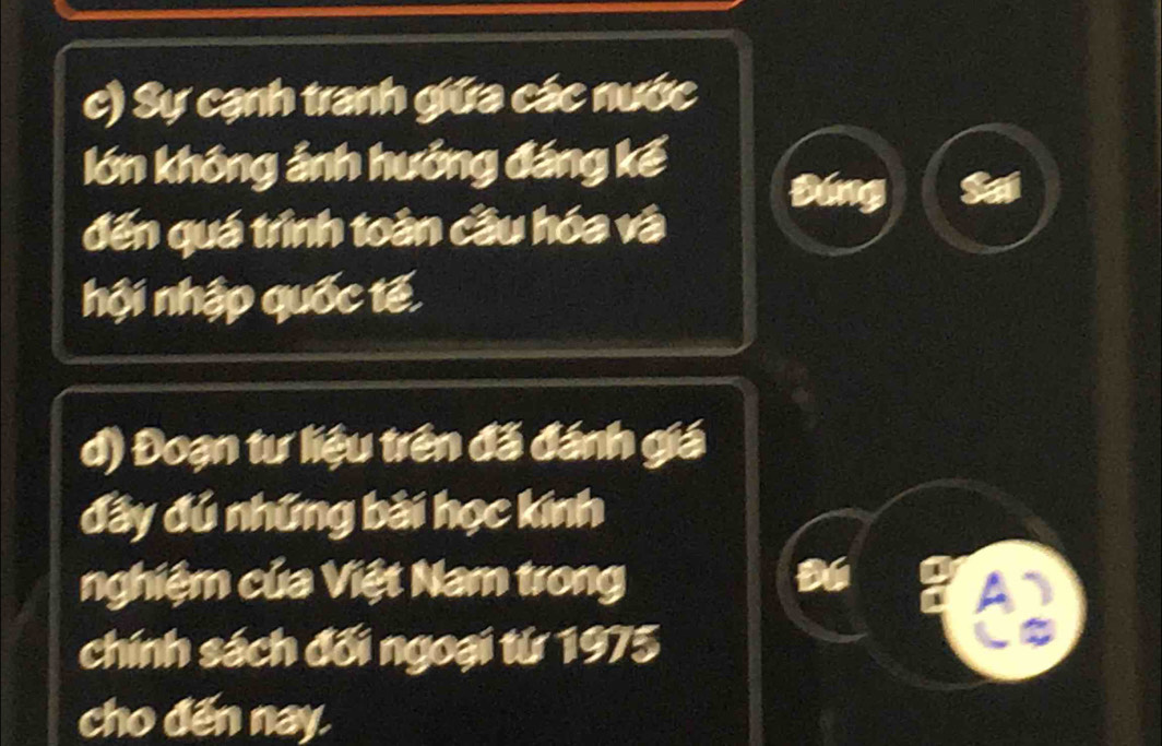 Sự cạnh tranh giữa các nước 
lớn không ảnh hưởng đáng kế 
Đáng 
đến quá trình toàn cầu hóa và 
hội nhập quốc tế 
d) Đoạn tư liệu trên đã đánh giá 
đây đú những bài học kính 
nghiệm của Việt Nam trong 
chính sách đối ngoại từ 1975 
cho đến nay.