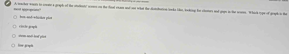 ) depénding on your answer
A teacher wants to create a graph of the students' scores on the final exam and see what the distribution looks like, looking for clusters and gaps in the scores. Which type of graph is the
most appropriate?
box-and-whisker plot
circle graph
stem-and-leaf plot
line graph