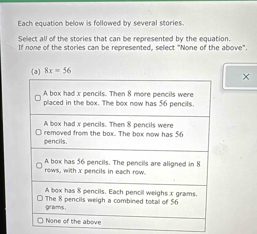 Each equation below is followed by several stories. 
Select a// of the stories that can be represented by the equation. 
If none of the stories can be represented, select "None of the above".
8x=56
×