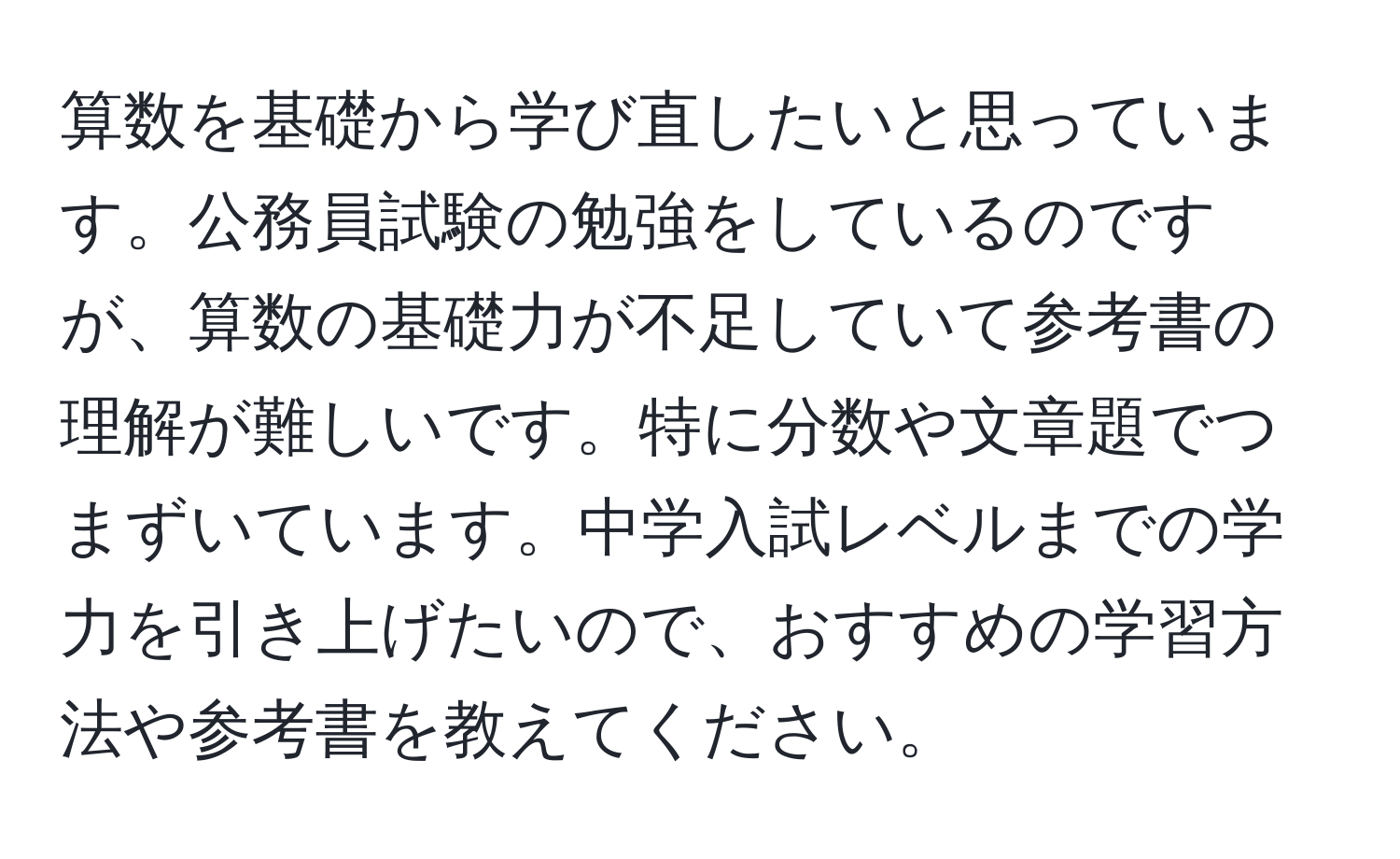 算数を基礎から学び直したいと思っています。公務員試験の勉強をしているのですが、算数の基礎力が不足していて参考書の理解が難しいです。特に分数や文章題でつまずいています。中学入試レベルまでの学力を引き上げたいので、おすすめの学習方法や参考書を教えてください。