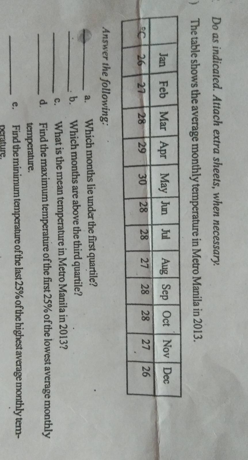 Do as indicated. Attach extra sheets, when necessary. 
) The table shows the average monthly temperature in Metro Manila in 2013. 
Answer the following: 
_a. Which months lie under the first quartile? 
_b. Which months are above the third quartile? 
_c. What is the mean temperature in Metro Manila in 2013? 
_d. Find the maximum temperature of the first 25% of the lowest average monthly 
temperature. 
_ 
e. Find the minimum temperature of the last 25% of the highest average monthly tem- 
perature.