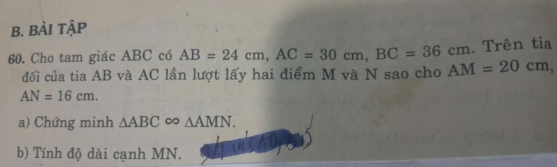 BÀI tập 
60. Cho tam giác ABC có AB=24cm, AC=30cm, BC=36cm. Trên tia 
đối của tia AB và AC lần lượt lấy hai điểm M và N sao cho AM=20cm,
AN=16cm. 
a) Chứng minh △ ABC △ AMN. 
b) Tính độ dài cạnh MN.