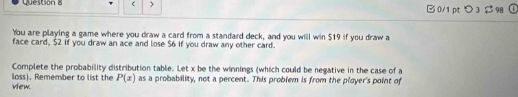 < > 0/1 ptつ 3 98 a 
You are playing a game where you draw a card from a standard deck, and you will win $19 if you draw a 
face card, $2 if you draw an ace and lose $6 if you draw any other card. 
Complete the probability distribution table. Let x be the winnings (which could be negative in the case of a 
loss). Remember to list the P(x) as a probability, not a percent. This problem is from the player's point of 
view.