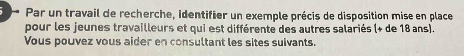 Par un travail de recherche, identifier un exemple précis de disposition mise en place 
pour les jeunes travailleurs et qui est différente des autres salariés (+ de 18 ans). 
Vous pouvez vous aider en consultant les sites suivants.