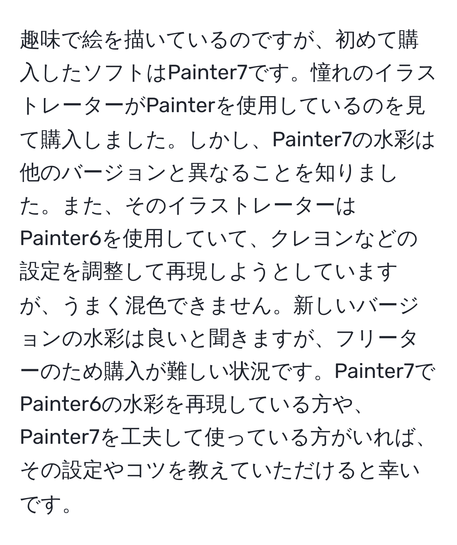 趣味で絵を描いているのですが、初めて購入したソフトはPainter7です。憧れのイラストレーターがPainterを使用しているのを見て購入しました。しかし、Painter7の水彩は他のバージョンと異なることを知りました。また、そのイラストレーターはPainter6を使用していて、クレヨンなどの設定を調整して再現しようとしていますが、うまく混色できません。新しいバージョンの水彩は良いと聞きますが、フリーターのため購入が難しい状況です。Painter7でPainter6の水彩を再現している方や、Painter7を工夫して使っている方がいれば、その設定やコツを教えていただけると幸いです。