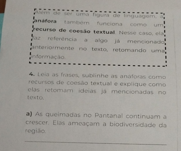 Além de ser uma fígura de linguagem, a 
a náfora também funciona como um 
recurso de coesão textual. Nesse caso, ela 
faz referência a algo já mencionado 
anteriormente no texto, retomando uma 
infor mação. 
4. Leia as frases, sublinhe as anáforas como 
recursos de coesão textual e explique como 
elas retomam ideias já mencionadas no 
texto. 
a) As queimadas no Pantanal continuam a 
crescer. Elas ameaçam a biodiversidade da 
região. 
_