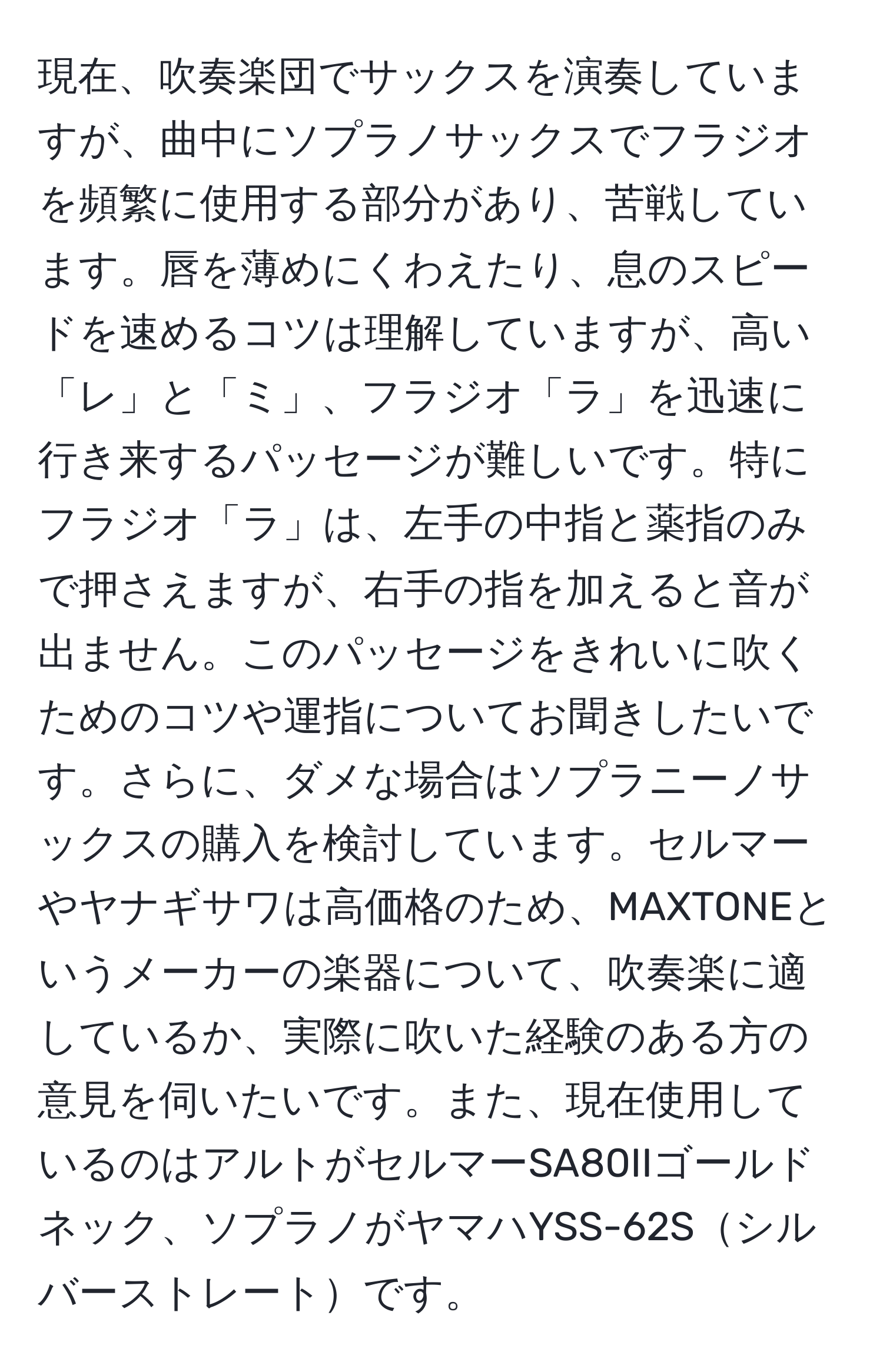 現在、吹奏楽団でサックスを演奏していますが、曲中にソプラノサックスでフラジオを頻繁に使用する部分があり、苦戦しています。唇を薄めにくわえたり、息のスピードを速めるコツは理解していますが、高い「レ」と「ミ」、フラジオ「ラ」を迅速に行き来するパッセージが難しいです。特にフラジオ「ラ」は、左手の中指と薬指のみで押さえますが、右手の指を加えると音が出ません。このパッセージをきれいに吹くためのコツや運指についてお聞きしたいです。さらに、ダメな場合はソプラニーノサックスの購入を検討しています。セルマーやヤナギサワは高価格のため、MAXTONEというメーカーの楽器について、吹奏楽に適しているか、実際に吹いた経験のある方の意見を伺いたいです。また、現在使用しているのはアルトがセルマーSA80IIゴールドネック、ソプラノがヤマハYSS-62Sシルバーストレートです。