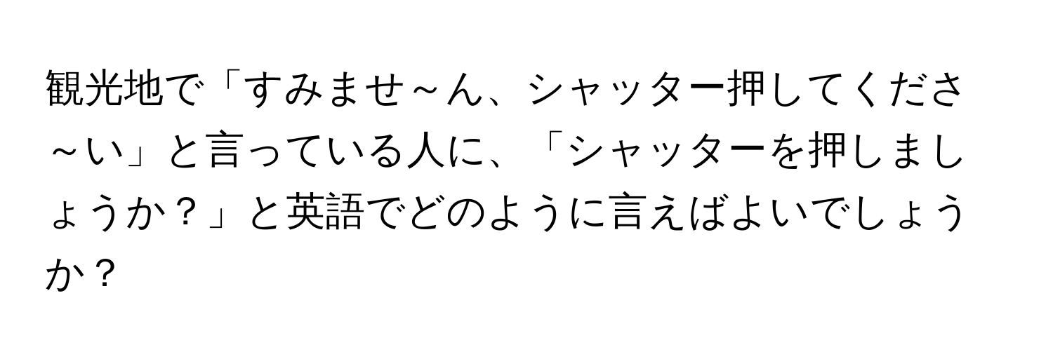 観光地で「すみませ～ん、シャッター押してくださ～い」と言っている人に、「シャッターを押しましょうか？」と英語でどのように言えばよいでしょうか？