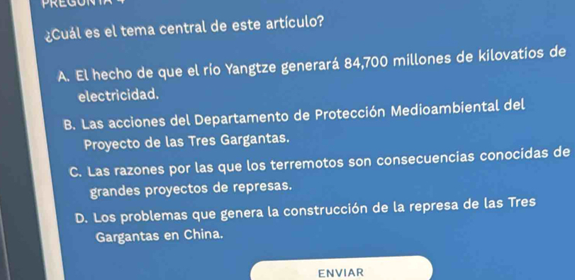 PREGON
¿Cuál es el tema central de este artículo?
A. El hecho de que el río Yangtze generará 84,700 millones de kilovatios de
electricidad.
B. Las acciones del Departamento de Protección Medioambiental del
Proyecto de las Tres Gargantas.
C. Las razones por las que los terremotos son consecuencias conocidas de
grandes proyectos de represas.
D. Los problemas que genera la construcción de la represa de las Tres
Gargantas en China.
ENVIAR