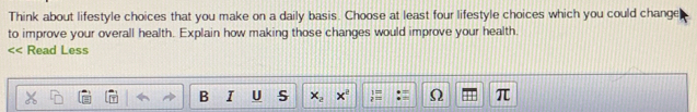 Think about lifestyle choices that you make on a daily basis. Choose at least four lifestyle choices which you could change 
to improve your overall health. Explain how making those changes would improve your health. 
<< Read Less 
B I U S  x_2 x^2 1= Ω π
p:m