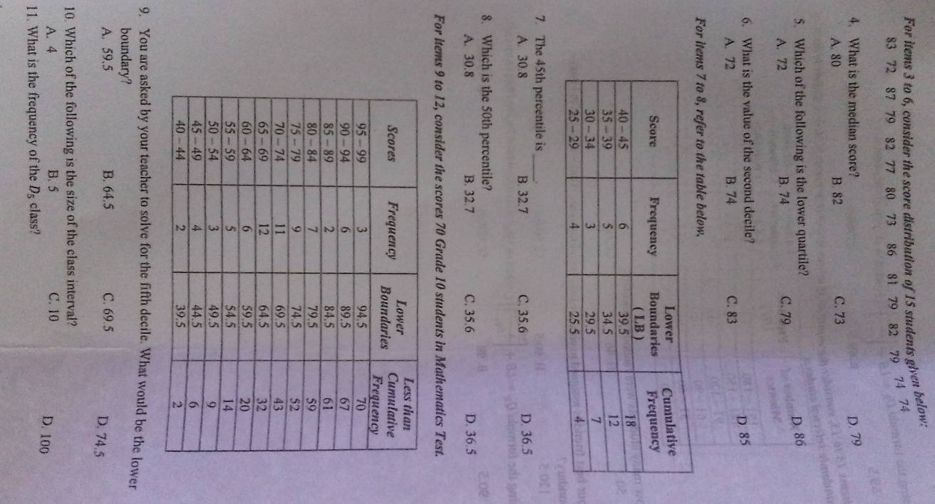 For items 3 to 6, consider the score distribution of 15 students given below.
83 72 87 79 82 77 80 73 86 81 79 82 79 74 74
4. What is the median score?
D. 79
A. 80 B. 82 C. 73
5. Which of the following is the lower quartile?
D. 86
A. 72 B. 74 C. 79
6. What is the value of the second decile?
D. 85
A. 72 B. 74 C. 83
For items 7 to 8, refer to the table below.
7. The 45th percentile is_
A. 30.8 B. 32.7 C. 35.6 D. 36.5
8. Which is the 50th percentile?
A. 30.8 B. 32.7 C. 35.6 D. 36.5
For items 9 to 12, consider the scores 70 Grade 10 students in Mathematics Test.
9. You are asked by your teacher to solve for the fifth decile. What would be the lower
boundary?
A. 59.5 B. 64.5 C. 69.5
D. 74.5
10. Which of the following is the size of the class interval?
A. 4 B. 5 C. 10
D. 100
11. What is the frequency of the D_5 class?