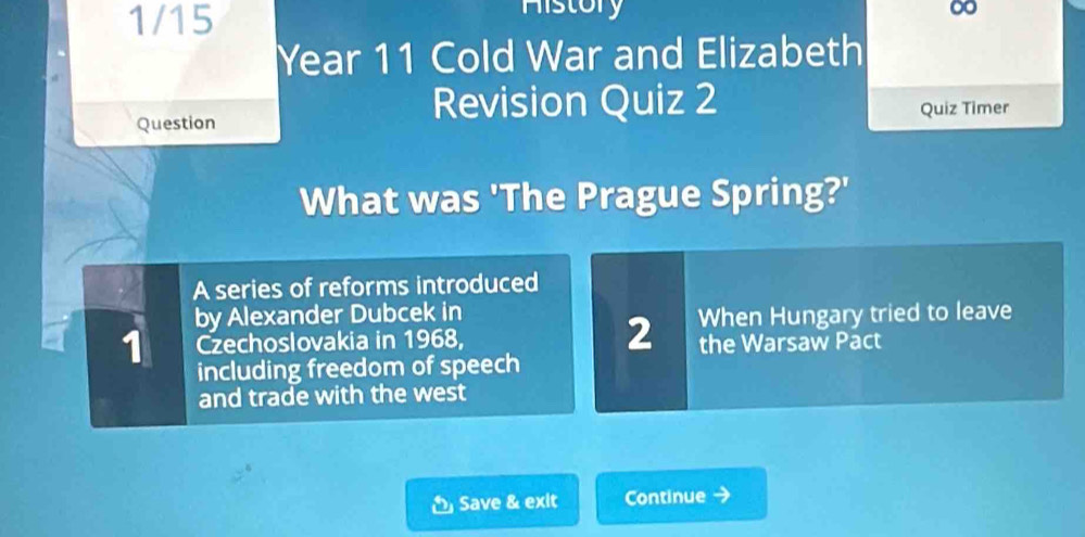 1/15 
History ∞ 
Year 11 Cold War and Elizabeth 
Revision Quiz 2 
Question Quiz Timer 
What was 'The Prague Spring?' 
A series of reforms introduced 
by Alexander Dubcek in 
1 Czechoslovakia in 1968, 2 When Hungary tried to leave 
the Warsaw Pact 
including freedom of speech 
and trade with the west 
Save & exit Continue →