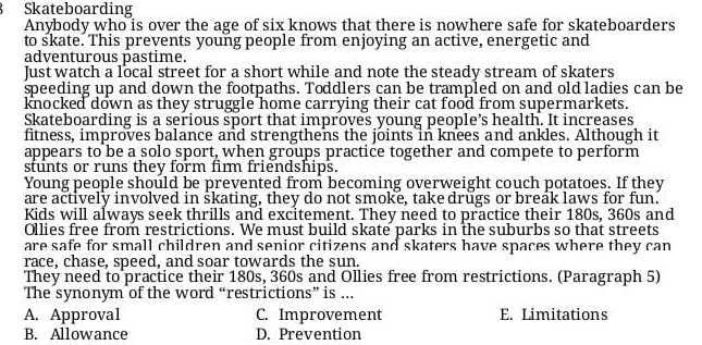 Skateboarding
Anybody who is over the age of six knows that there is nowhere safe for skateboarders
to skate. This prevents young people from enjoying an active, energetic and
adventurous pastime.
Just watch a local street for a short while and note the steady stream of skaters
speeding up and down the footpaths. Toddlers can be trampled on and old ladies can be
knocked down as they struggle home carrying their cat food from supermarkets.
Skateboarding is a serious sport that improves young people’s health. It increases
fitness, improves balance and strengthens the joints in knees and ankles. Although it
appears to be a solo sport, when groups practice together and compete to perform
stunts or runs they form fim friendships.
Young people should be prevented from becoming overweight couch potatoes. If they
are actively involved in skating, they do not smoke, take drugs or break laws for fun.
Kids will always seek thrills and excitement. They need to practice their 180s, 360s and
Ollies free from restrictions. We must build skate parks in the suburbs so that streets
are safe for small children and senior citizens and skaters have spaces where they can
race, chase, speed, and soar towards the sun.
They need to practice their 180s, 360s and Ollies free from restrictions. (Paragraph 5)
The synonym of the word “restrictions” is ...
A. Approval C. Improvement E. Limitations
B. Allowance D. Prevention