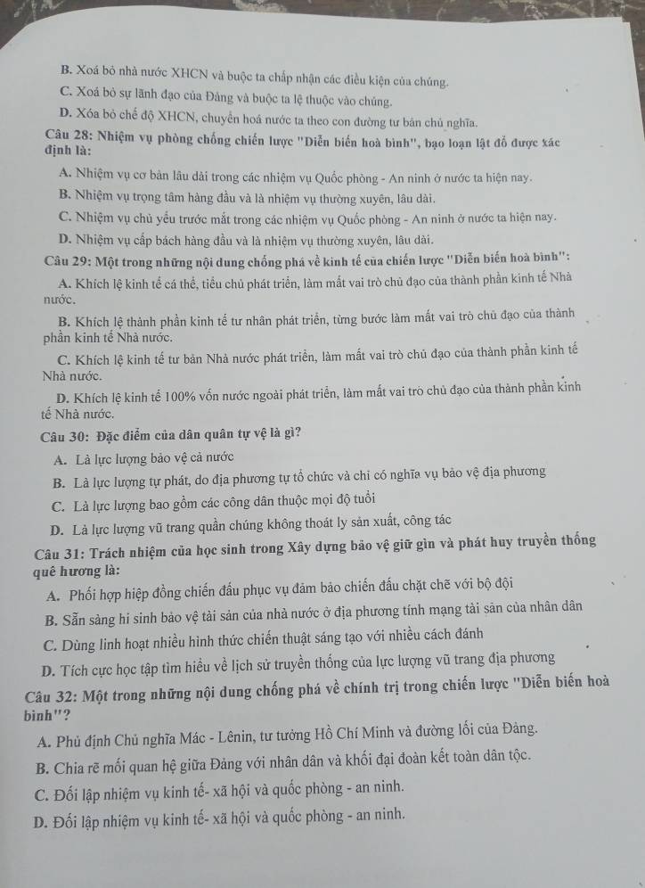 B. Xoá bỏ nhà nước XHCN và buộc ta chấp nhận các điều kiện của chúng.
C. Xoá bỏ sự lãnh đạo của Đảng và buộc ta lệ thuộc vào chủng.
D. Xóa bỏ chế độ XHCN, chuyển hoá nước ta theo con đường tư bản chủ nghĩa.
Câu 28: Nhiệm vụ phòng chống chiến lược "Diễn biến hoà bình", bạo loạn lật đỗ được xác
định là:
A. Nhiệm vụ cơ bản lâu dài trong các nhiệm vụ Quốc phòng - An ninh ở nước ta hiện nay.
B. Nhiệm vụ trọng tâm hàng đầu và là nhiệm vụ thường xuyên, lâu dài.
C. Nhiệm vụ chủ yểu trước mắt trong các nhiệm vụ Quốc phòng - An ninh ở nước ta hiện nay.
D. Nhiệm vụ cấp bách hàng đầu và là nhiệm vụ thường xuyên, lâu dài.
Câu 29: Một trong những nội dung chống phá về kinh tế của chiến lược ''Diễn biến hoà bình'':
A. Khích lệ kinh tể cá thể, tiểu chủ phát triển, làm mất vai trò chủ đạo của thành phần kinh tế Nhà
nước.
B. Khích lệ thành phần kinh tế tư nhân phát triển, từng bước làm mất vai trò chủ đạo của thành
phần kinh tế Nhà nước.
C. Khích lệ kinh tế tư bản Nhà nước phát triển, làm mất vai trò chủ đạo của thành phần kinh tế
Nhà nước.
D. Khích lệ kinh tế 100% vốn nước ngoài phát triển, làm mất vai trò chủ đạo của thành phần kinh
tế Nhà nước.
Câu 30: Đặc điểm của dân quân tự vệ là gì?
A. Là lực lượng bảo vệ cả nước
B. Là lực lượng tự phát, do địa phương tự tổ chức và chi có nghĩa vụ bảo vệ địa phương
C. Là lực lượng bao gồm các công dân thuộc mọi độ tuổi
D. Là lực lượng vũ trang quần chúng không thoát ly sản xuất, công tác
Câu 31: Trách nhiệm của học sinh trong Xây dựng bảo vệ giữ gìn và phát huy truyền thống
quê hương là:
A. Phối hợp hiệp đồng chiến đấu phục vụ đảm bảo chiến đấu chặt chẽ với bộ đội
B. Sẵn sàng hi sinh bảo vệ tải sản của nhà nước ở địa phương tính mạng tài sản của nhân dân
C. Dùng linh hoạt nhiều hình thức chiến thuật sáng tạo với nhiều cách đánh
D. Tích cực học tập tìm hiều về lịch sử truyền thống của lực lượng vũ trang địa phương
Câu 32: Một trong những nội dung chống phá về chính trị trong chiến lược ''Diễn biến hoà
binh"?
A. Phủ định Chủ nghĩa Mác - Lênin, tư tưởng Hồ Chí Minh và đường lối của Đảng.
B. Chia rẽ mối quan hệ giữa Đảng với nhân dân và khối đại đoàn kết toàn dân tộc.
C. Đối lập nhiệm vụ kinh tế- xã hội và quốc phòng - an ninh.
D. Đối lập nhiệm vụ kinh tế- xã hội và quốc phòng - an ninh.